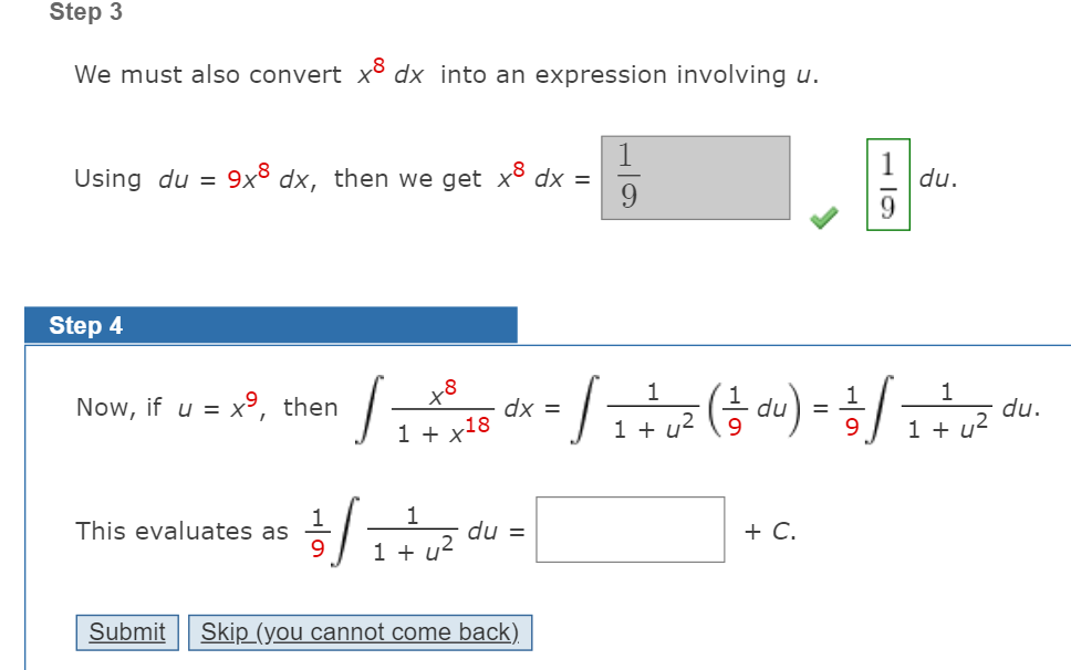 Step 3
We must also convert xõ dx into an expression involving u.
Using du = 9x³ dx, then we get x dx =
du.
9.
Step 4
1
1
1
Now, if u = x°, then
dx =
1 + x18
du.
1 + u²
%3D
1 +
1
This evaluates as
9.
du =
1 + u2
+ C.
Submit
Skip (you cannot come back).
