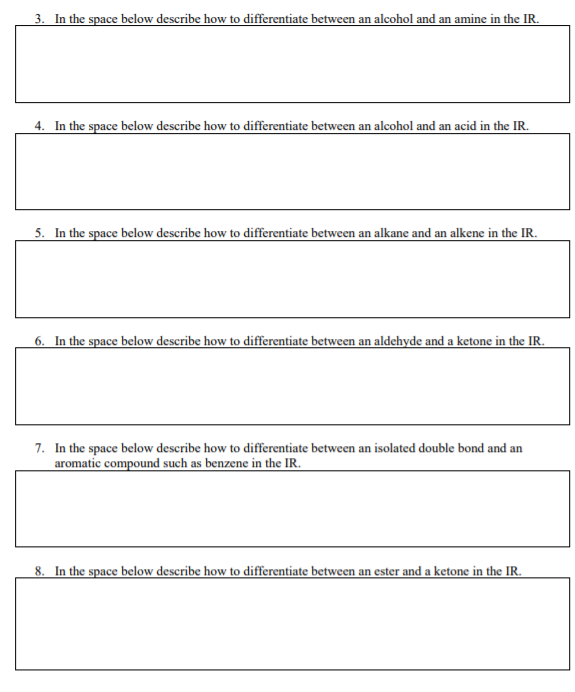 3. In the space below describe how to differentiate between an alcohol and an amine in the IR.
4. In the space below describe how to differentiate between an alcohol and an acid in the IR.
5. In the space below describe how to differentiate between an alkane and an alkene in the IR.
6. In the space below describe how to differentiate between an aldehyde and a ketone in the IR.
7. In the space below describe how to differentiate between an isolated double bond and an
aromatic compound such as benzene in the IR.
8. In the space below describe how to differentiate between an ester and a ketone in the IR.
