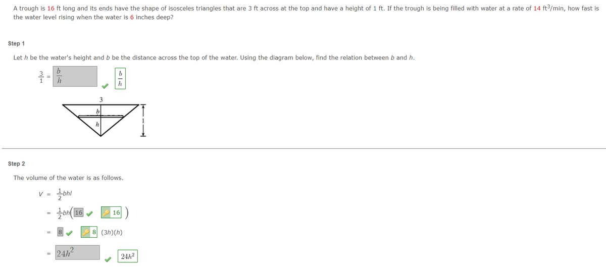 A trough is 16 ft long and its ends have the shape of isosceles triangles that are 3 ft across at the top and have a height of 1 ft. If the trough is being filled with water at a rate of 14 ft3/min, how fast is
the water level rising when the water is 6 inches deep?
Step 1
Let h be the water's height and b be the distance across the top of the water. Using the diagram below, find the relation between b and h.
3
h
Step 2
The volume of the water is as follows.
V =
16
8 (3h)(h)
24h
24h?
