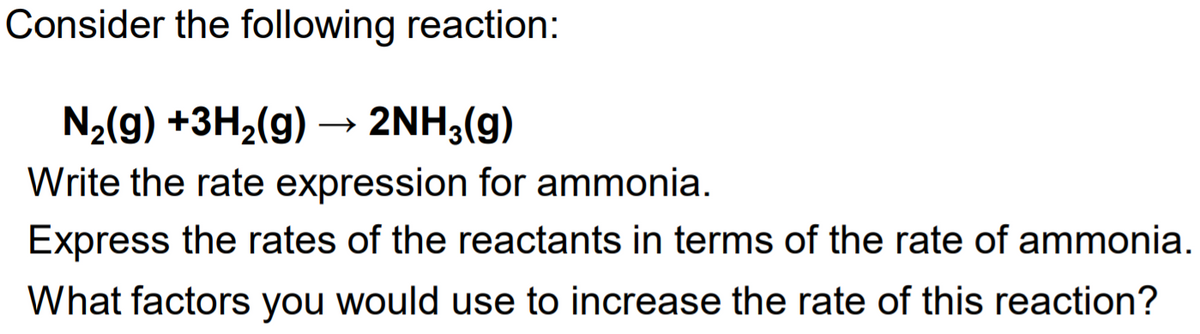 Consider the following reaction:
N2(g) +3H2(g) → 2NH3(g)
Write the rate expression for ammonia.
Express the rates of the reactants in terms of the rate of ammonia.
What factors you would use to increase the rate of this reaction?
