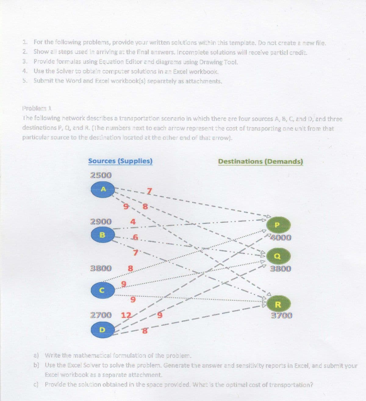 1. For the following problems, provide your written solutions within this template. Do not create a new file.
Show all steps used in arriving at the final answers. Incomolete solutions will receive partial credit.
3. Provide formulas using Equation Editor and diagrems using Drawing Tool.
4. Use the Solver to obiain computer solutions in an Excel workbook.
5. Submit the Word and Excel workbook(s) separately as attachments.
2.
Problern 1
The following network describes a transportation scenario in which there are four sources A, B, C, and D, and three
destinations P, Q, and R. (The numbers next to each arrow represent the cost of transporting one unit from that
particular source to the destination located at the other end of that arrow}.
Sources (Supplies)
Destinations (Demands)
2500
2900
4
A000
3800
8.
3800
....
**.**
9.
R.
at
2700
12
3700
oce
D.
a) Write the mathematical formulation of the problem.
b} Use the Excel Solver to solve the problem. Generate the answer and sensitivity reports in Excel, and submit your
Excel workbook as a separate attachment.
c) Provide the solution obtained in the $pace provided. What is the optimal cost of transportation?
A4 AR
