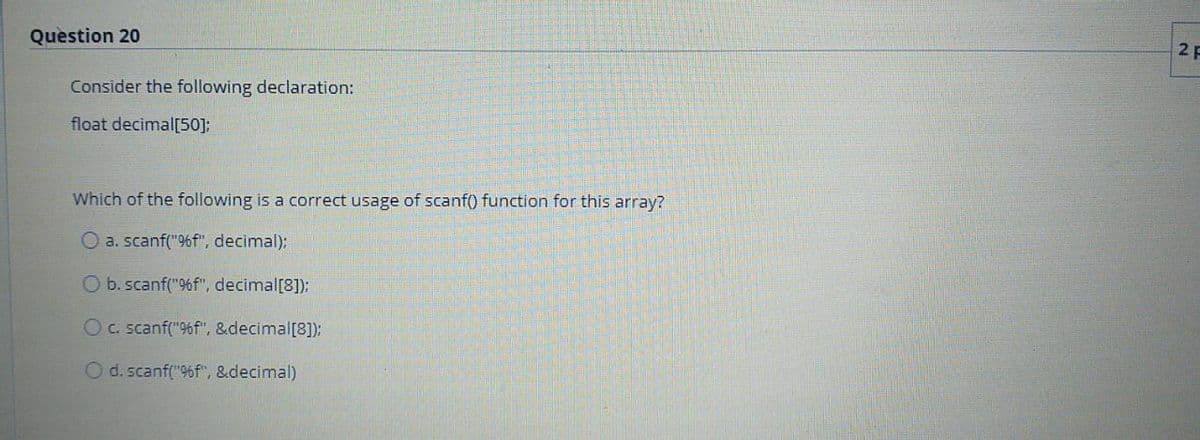 Question 20
2 F
Consider the following declaration:
float decimal[50];
Which of the following is a correct usage of scanf() function for this array?
O a. scanf("96f", decimal);
O b.scanf("%f", decimal[8]);
Oc. scanf("96f", &decimal[8]);
O d. scanf("96f", &decimal)
