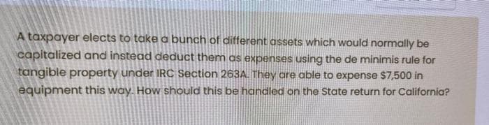 A taxpayer elects to take a bunch of different assets which would normally be
capitalized and instead deduct them as expenses using the de minimis rule for
tangible property under IRC Section 263A. They are able to expense $7,500 in
equipment this way. How should this be handled on the State return for California?
