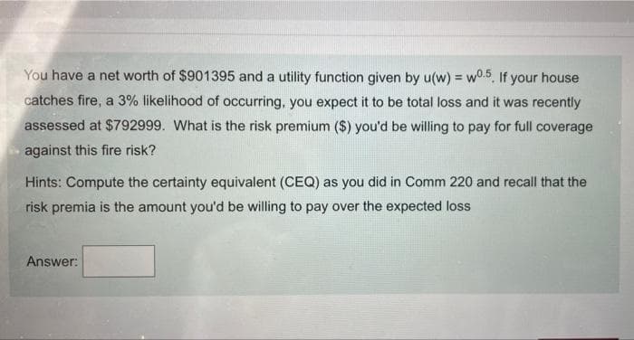 You have a net worth of $901395 and a utility function given by u(w) = w0.5. If your house
%3!
catches fire, a 3% likelihood of occurring, you expect it to be total loss and it was recently
assessed at $792999. What is the risk premium ($) you'd be willing to pay for full coverage
against this fire risk?
Hints: Compute the certainty equivalent (CEQ) as you did in Comm 220 and recall that the
risk premia is the amount you'd be willing to pay over the expected loss
Answer:
