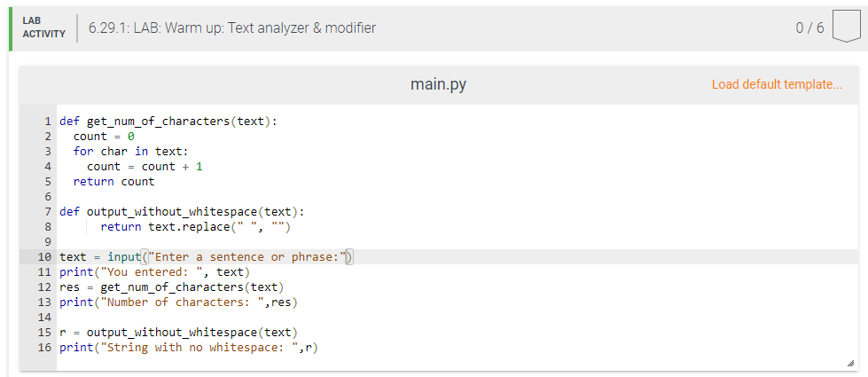 LAB
6.29.1: LAB: Warm up: Text analyzer & modifier
0/6
АCTIVITY
main.py
Load default template...
1 def get_num_of_characters(text):
count = 0
for char in text:
2
3
4
count = count + 1
return count
7 def output_without_whitespace (text):
return text.replace(" ", "")
8
10 text = input("Enter a sentence or phrase:")
11 print("You entered:
12 res = get_num_of_characters(text)
13 print("Number of characters: ",res)
", text)
14
15 r = output_without_whitespace(text)
16 print("String with no whitespace: ",r)
