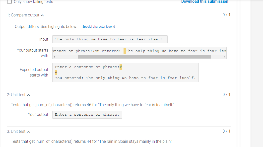 O Only show failing tests
Download this submission
1: Compare output a
0/1
Output differs. See highlights below.
Special character legend
Input
The only thing we have to fear is fear itself.
Your output starts
htence or phrase:You entered: The only thing we have to fear is fear its
with
Enter a sentence or phrase:4
Expected output
starts with
You entered: The only thing we have to fear is fear itself.
2: Unit test a
0/1
Tests that get_num_of_characters() returns 46 for "The only thing we have to fear is fear itself."
Your output
Enter a sentence or phrase:
3: Unit test a
0/1
Tests that get_num_of_characters() returns 44 for "The rain in Spain stays mainly in the plain."
