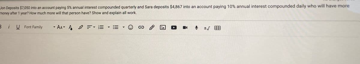 Jon Deposits $7,050 into an account paying 5% annual interest compounded quarterly and Sara deposits $4,867 into an account paying 10% annual interest compounded daily who will have more
money after 1 year? How much more will that person have? Show and explain all work.
U Font Family
- AA A
F-E E
土V
