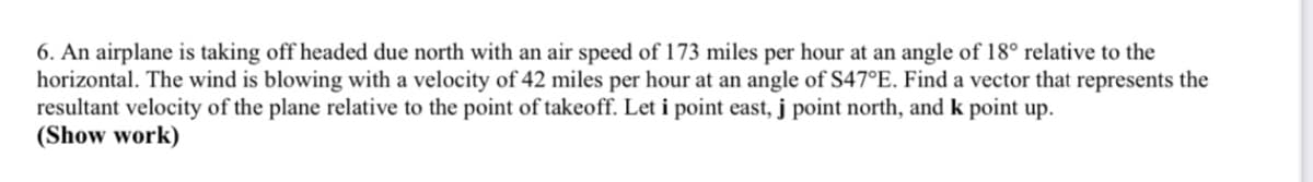 6. An airplane is taking off headed due north with an air speed of 173 miles per hour at an angle of 18° relative to the
horizontal. The wind is blowing with a velocity of 42 miles per hour at an angle of S47°E. Find a vector that represents the
resultant velocity of the plane relative to the point of takeoff. Let i point east, j point north, and k point up.
(Show work)