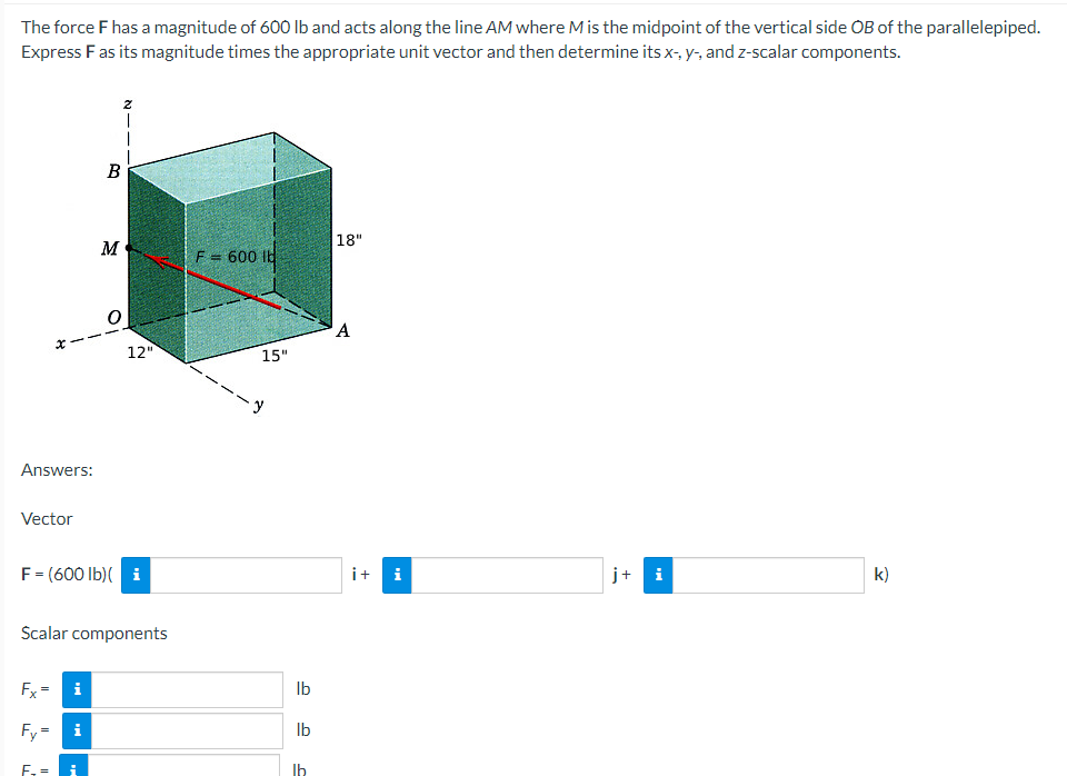 The force F has a magnitude of 600 Ib and acts along the line AM where M is the midpoint of the vertical side OB of the parallelepiped.
Express Fas its magnitude times the appropriate unit vector and then determine its x-, y-, and z-scalar components.
|18"
M
F = 600 lb
!!
A
12"
15"
Answers:
Vector
F= (600 Ib)( i
i+ i
j+ i
k)
Scalar components
Fx
i
Ib
Fy = i
Ib
E. =
Ib
