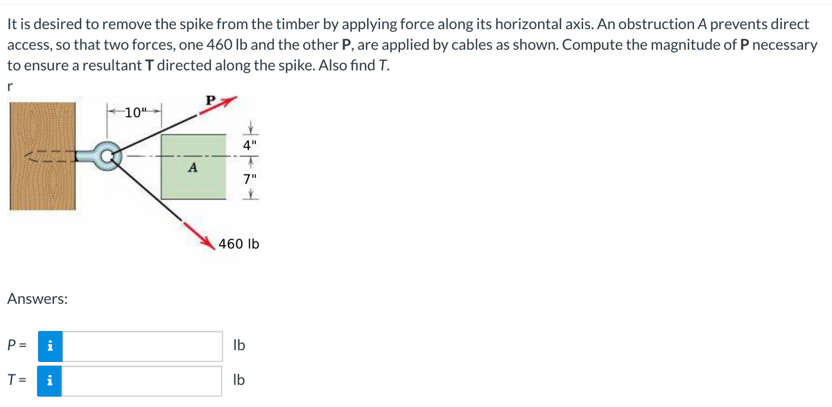 It is desired to remove the spike from the timber by applying force along its horizontal axis. An obstruction A prevents direct
access, so that two forces, one 460 lb and the other P, are applied by cables as shown. Compute the magnitude of P necessary
to ensure a resultant T directed along the spike. Also find T.
10"
4"
7"
460 lb
Answers:
i
Ib
%3D
T =
i
Ib
