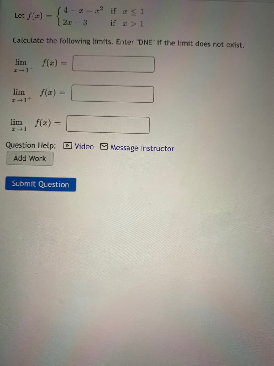 4 x- a2 if a <1
Let f(x) =
%3D
2x-3
if a> 1
Calculate the following limits. Enter "DNE" if the limit does not exist.
lim
f(x) =
lim
f(x) =
lim
f(x) =
Question Help: D Video Message instructor
Add Work
Submit Question
