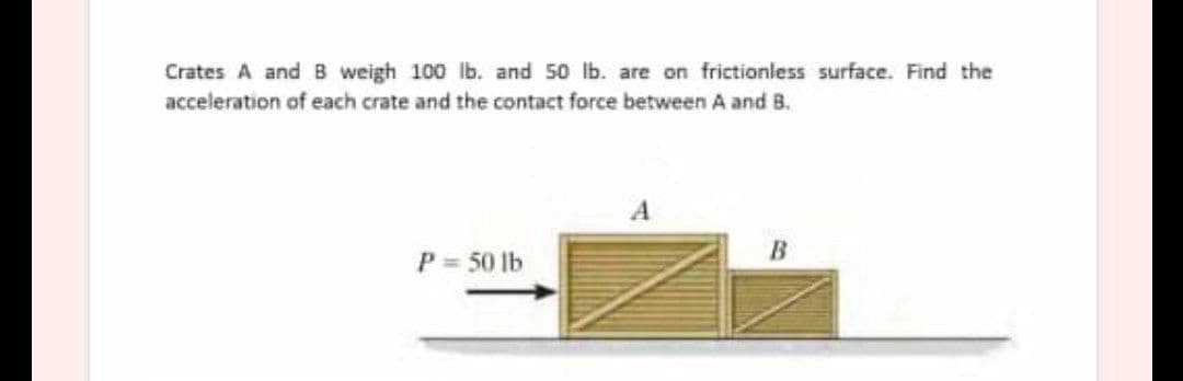 Crates A and B weigh 100 lb. and 50 lb. are on frictionless surface. Find the
acceleration of each crate and the contact force between A and B.
A
P = 50 lb
