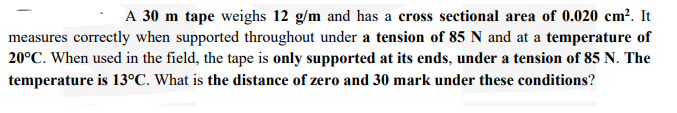 A 30 m tape weighs 12 g/m and has a cross sectional area of 0.020 cm?. It
measures correctly when supported throughout under a tension of 85 N and at a temperature of
20°C. When used in the field, the tape is only supported at its ends, under a tension of 85 N. The
temperature is 13°C. What is the distance of zero and 30 mark under these conditions?
