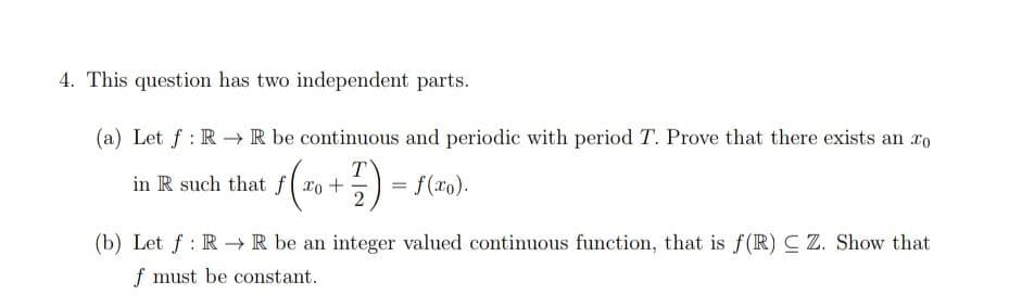 4. This question has two independent parts.
(a) Let f : R → R be continuous and periodic with period T. Prove that there exists an ro
in R such that f( xo +
T
= f(xo).
(b) Let f : R R be an integer valued continuous function, that is f(R) C Z. Show that
f must be constant.
