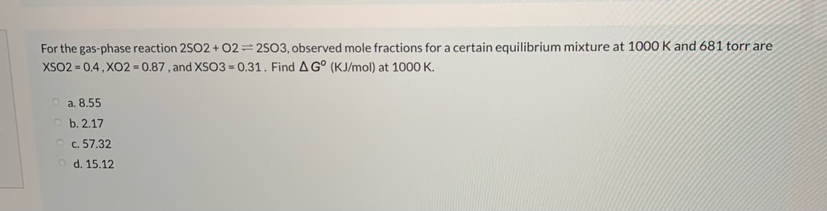 For the gas-phase reaction 2SO2 + 02=2SO3, observed mole fractions for a certain equilibrium mixture at 1000 K and 681 torr are
XSO2 = 0.4 , XO2 = 0.87 , and XSO3 = 0.31. Find AG° (KJ/mol) at 1000 K.
a. 8.55
b. 2.17
O c. 57.32
O d. 15.12
