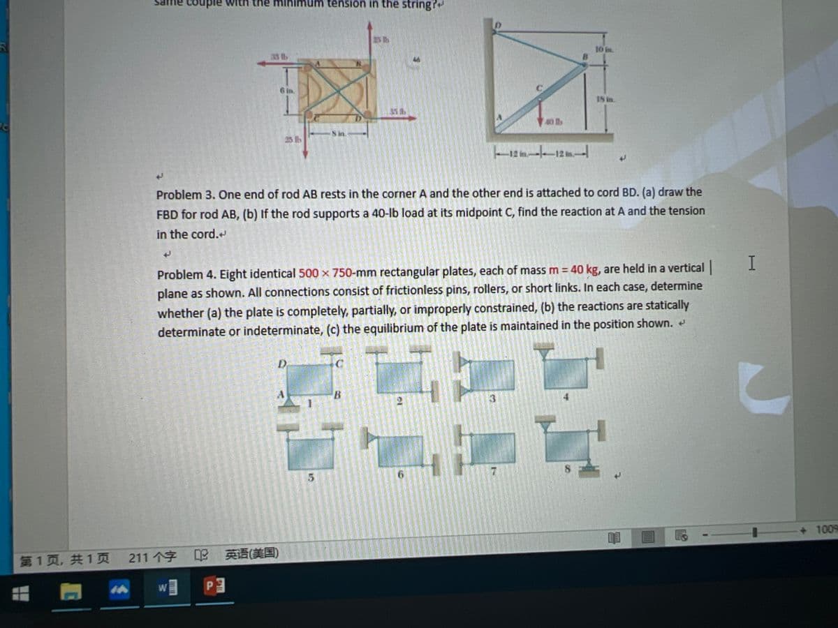 ple
minimum tension in the string?
10 in.
33 lb
IS in
25 lb
Problem 3. One end of rod AB rests in the corner A and the other end is attached to cord BD. (a) draw the
FBD for rod AB, (b) If the rod supports a 40-lb load at its midpoint C, find the reaction at A and the tension
in the cord.
Problem 4. Eight identical 500 x 750-mm rectangular plates, each of mass m = 40 kg, are held in a vertical
plane as shown. All connections consist of frictionless pins, rollers, or short links. In each case, determine
whether (a) the plate is completely, partially, or improperly constrained, (b) the reactions are statically
determinate or indeterminate, (c) the equilibrium of the plate is maintained in the position shown.
3
6.
+ 1009
第1页,共1页 211个字 英语(美国)
TI
P.
