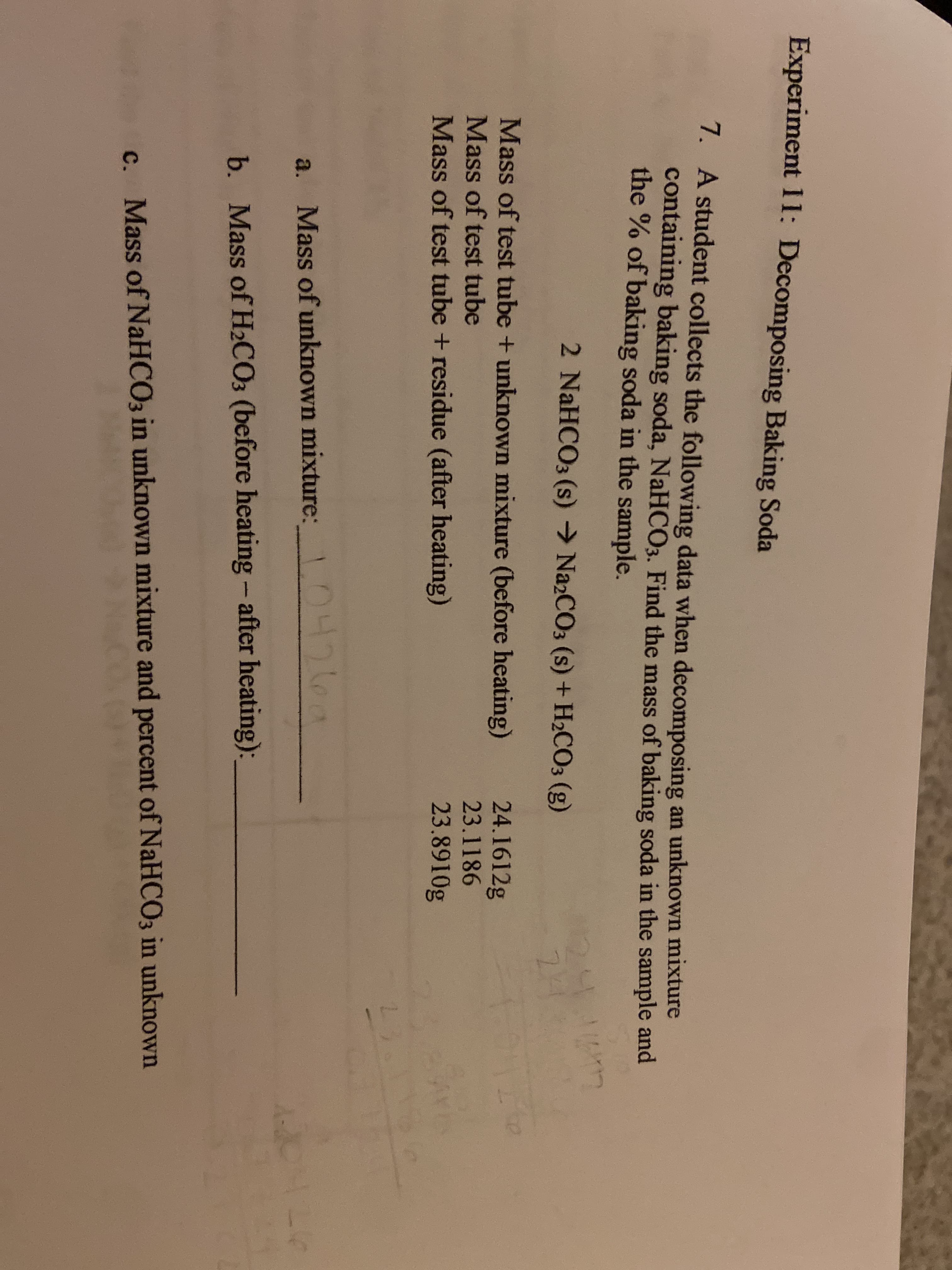 Experiment 11: Decomposing Baking Soda
7. A student collects the following data when decomposing an unknown mixture
containing baking soda, NaHCO3. Find the mass of baking soda in the sample and
the % of baking soda in the sample.
2 NaHCO3 (s) → Na2CO3 (s) + H2CO3 (g)
Mass of test tube + unknown mixture (before heating)
24.1612g
Mass of test tube
23.1186
Mass of test tube + residue (after heating)
23.8910g
a. Mass of unknown mixture: 0426a
124
b. Mass of H2CO3 (before heating - after heating):
c. Mass of NaHCO3 in unknown mixture and percent of NaHCO3 in unknown
