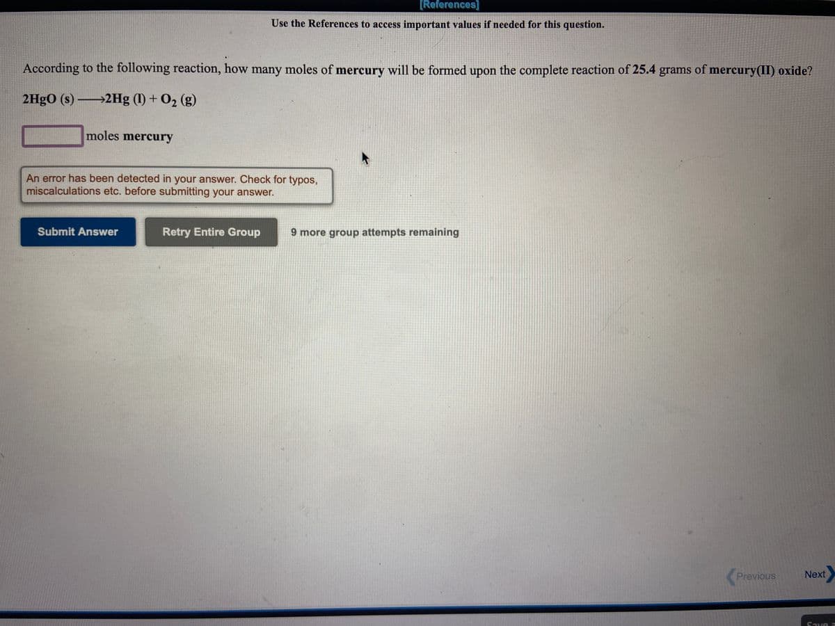 [References]
Use the References to access important values if needed for this question.
According to the following reaction, how many moles of mercury will be formed upon the complete reaction of 25.4 grams of mercury(II) oxide?
2HgO (s) 2Hg (1) + O2 (g)
moles mercury
An error has been detected in your answer. Check for typos,
miscalculations etc. before submitting your answer.
Submit Answer
Retry Entire Group
9 more group attempts remaining
Previous
Next
Save a
