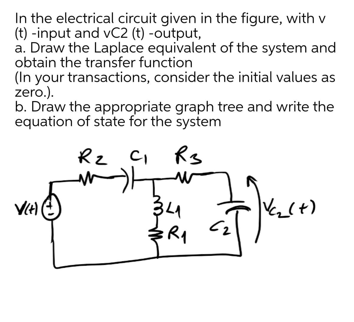 In the electrical circuit given in the figure, with v
(t) -input and vC2 (t) -output,
a. Draw the Laplace equivalent of the system and
obtain the transfer function
(In your transactions, consider the initial values as
zero.).
b. Draw the appropriate graph tree and write the
equation of state for the system
Rz C, Rs
34
