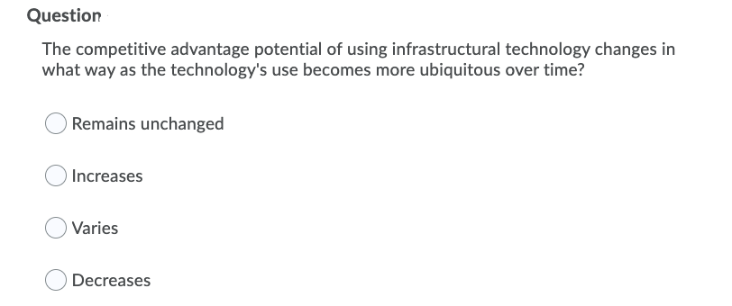 Question
The competitive advantage potential of using infrastructural technology changes in
what way as the technology's use becomes more ubiquitous over time?
Remains unchanged
Increases
O Varies
Decreases
