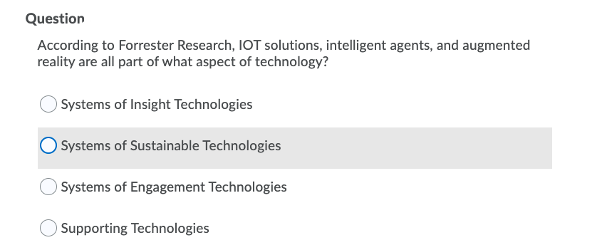 Question
According to Forrester Research, IOT solutions, intelligent agents, and augmented
reality are all part of what aspect of technology?
Systems of Insight Technologies
Systems of Sustainable Technologies
Systems of Engagement Technologies
Supporting Technologies
