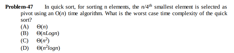 Problem-47
In quick sort, for sorting n elements, the n/4th smallest element is selected as
pivot using an O(n) time algorithm. What is the worst case time complexity of the quick
sort?
(A)
O(n)
O(nLogn)
(B)
O(n?)
(C)
O(n²logn)
(D)
