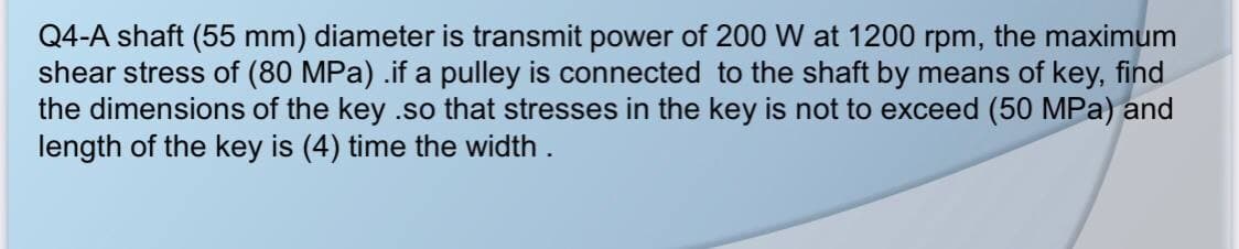 Q4-A shaft (55 mm) diameter is transmit power of 200 W at 1200 rpm, the maximum
shear stress of (80 MPa) .if a pulley is connected to the shaft by means of key, find
the dimensions of the key .so that stresses in the key is not to exceed (50 MPa) and
length of the key is (4) time the width.
