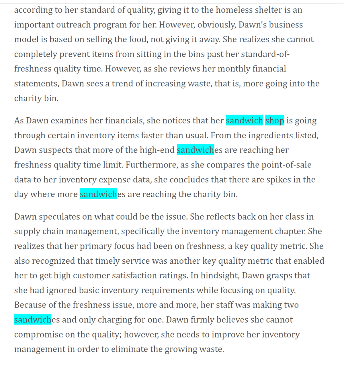 according to her standard of quality, giving it to the homeless shelter is an
important outreach program for her. However, obviously, Dawn's business
model is based on selling the food, not giving it away. She realizes she cannot
completely prevent items from sitting in the bins past her standard-of-
freshness quality time. However, as she reviews her monthly financial
statements, Dawn sees a trend of increasing waste, that is, more going into the
charity bin.
As Dawn examines her financials, she notices that her sandwich shop is going
through certain inventory items faster than usual. From the ingredients listed,
Dawn suspects that more of the high-end sandwiches are reaching her
freshness quality time limit. Furthermore, as she compares the point-of-sale
data to her inventory expense data, she concludes that there are spikes in the
day where more sandwiches are reaching the charity bin.
Dawn speculates on what could be the issue. She reflects back on her class in
supply chain management, specifically the inventory management chapter. She
realizes that her primary focus had been on freshness, a key quality metric. She
also recognized that timely service was another key quality metric that enabled
her to get high customer satisfaction ratings. In hindsight, Dawn grasps that
she had ignored basic inventory requirements while focusing on quality.
Because of the freshness issue, more and more, her staff was making two
sandwiches and only charging for one. Dawn firmly believes she cannot
compromise on the quality; however, she needs to improve her inventory
management in order to eliminate the growing waste.