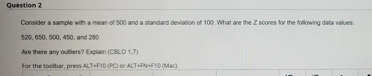 Question 2
Consider a sample with a mean of 500 and a standard deviation of 100. What are the Z scores for the following data values:
520, 650, 500, 450, and 280
Are there any outliers? Explain (CSLO 1,7)
For the toolbar, press ALT+F10 (PC) or ALT+FN+F10 (Mac).
1-