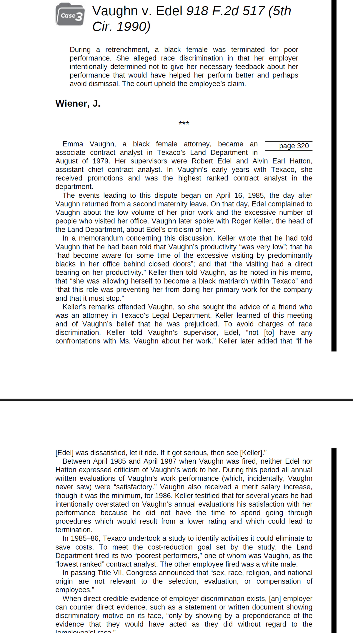 Case 3
Vaughn v. Edel 918 F.2d 517 (5th
Cir. 1990)
During a retrenchment, a black female was terminated for poor
performance. She alleged race discrimination in that her employer
intentionally determined not to give her necessary feedback about her
performance that would have helped her perform better and perhaps
avoid dismissal. The court upheld the employee's claim.
Wiener, J.
***
Emma Vaughn, a black female attorney, became an
page 320
associate contract analyst in Texaco's Land Department in
August of 1979. Her supervisors were Robert Edel and Alvin Earl Hatton,
assistant chief contract analyst. In Vaughn's early years with Texaco, she
received promotions and was the highest ranked contract analyst in the
department.
The events leading to this dispute began on April 16, 1985, the day after
Vaughn returned from a second maternity leave. On that day, Edel complained to
Vaughn about the low volume of her prior work and the excessive number of
people who visited her office. Vaughn later spoke with Roger Keller, the head of
the Land Department, about Edel's criticism of her.
In a memorandum concerning this discussion, Keller wrote that he had told
Vaughn that he had been told that Vaughn's productivity "was very low"; that he
"had become aware for some time of the excessive visiting by predominantly
blacks in her office behind closed doors"; and that "the visiting had a direct
bearing on her productivity." Keller then told Vaughn, as he noted in his memo,
that "she was allowing herself to become a black matriarch within Texaco" and
"that this role was preventing her from doing her primary work for the company
and that it must stop."
Keller's remarks offended Vaughn, so she sought the advice of a friend who
was an attorney in Texaco's Legal Department. Keller learned of this meeting
and of Vaughn's belief that he was prejudiced. To avoid charges of race
discrimination, Keller told Vaughn's supervisor, Edel, "not [to] have any
confrontations with Ms. Vaughn about her work." Keller later added that “if he
[Edel] was dissatisfied, let it ride. If it got serious, then see [Keller].”
Between April 1985 and April 1987 when Vaughn was fired, neither Edel nor
Hatton expressed criticism of Vaughn's work to her. During this period all annual
written evaluations of Vaughn's work performance (which, incidentally, Vaughn
never saw) were “satisfactory." Vaughn also received a merit salary increase,
though it was the minimum, for 1986. Keller testified that for several years he had
intentionally overstated on Vaughn's annual evaluations his satisfaction with her
performance because he did not have the time to spend going through
procedures which would result from a lower rating and which could lead to
termination.
In 1985-86, Texaco undertook a study to identify activities it could eliminate to
save costs. To meet the cost-reduction goal set by the study, the Land
Department fired its two "poorest performers," one of whom was Vaughn, as the
"lowest ranked" contract analyst. The other employee fired was a white male.
In passing Title VII, Congress announced that "sex, race, religion, and national
origin are not relevant to the selection, evaluation, or compensation of
employees."
When direct credible evidence of employer discrimination exists, [an] employer
can counter direct evidence, such as a statement or written document showing
discriminatory motive on its face, "only by showing by a preponderance of the
evidence that they would have acted as they did without regard to the
Temployee's] race"