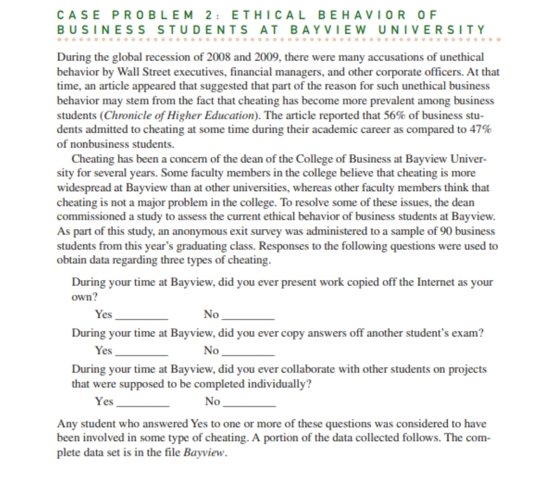 CASE PROBLEM 2: ETHICAL BEHAVIOR OF
BUSINESS STUDENTS AT BAYVIEW UNIVERSITY
During the global recession of 2008 and 2009, there were many accusations of unethical
behavior by Wall Street executives, financial managers, and other corporate officers. At that
time, an article appeared that suggested that part of the reason for such unethical business
behavior may stem from the fact that cheating has become more prevalent among business
students (Chronicle of Higher Education). The article reported that 56% of business stu-
dents admitted to cheating at some time during their academic career as compared to 47%
of nonbusiness students.
Cheating has been a concern of the dean of the College of Business at Bayview Univer-
sity for several years. Some faculty members in the college believe that cheating is more
widespread at Bayview than at other universities, whereas other faculty members think that
cheating is not a major problem in the college. To resolve some of these issues, the dean
commissioned a study to assess the current ethical behavior of business students at Bayview.
As part of this study, an anonymous survey was administered to a sample of 90 business
students from this year's graduating class. Responses to the following questions were used to
obtain data regarding three types of cheating.
During your time at Bayview, did you ever present work copied off the Internet as your
own?
Yes
No
During your time at Bayview, did you ever copy answers off another student's exam?
Yes
No
During your time at Bayview, did you ever collaborate with other students on projects
that were supposed to be completed individually?
Yes
No
Any student who answered Yes to one or more of these questions was considered to have
been involved in some type of cheating. A portion of the data collected follows. The com-
plete data set is in the file Bayview.