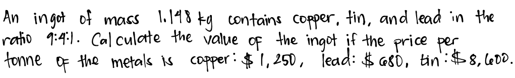 An ingot of mass l,148 kg contains copper, tin, and lead in the
ratio 9:4:1. Cal culate the value of the ingot if the price per
tonne Of the metals is capper:$ 1,250, Tead: $ G80, tin:$8, l600.
