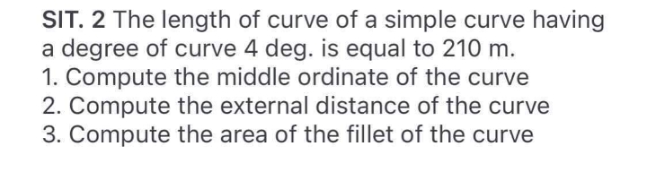 SIT. 2 The length of curve of a simple curve having
a degree of curve 4 deg. is equal to 210 m.
1. Compute the middle ordinate of the curve
2. Compute the external distance of the curve
3. Compute the area of the fillet of the curve
