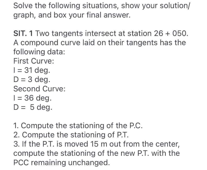 Solve the following situations, show your solution/
graph, and box your final answer.
SIT. 1 Two tangents intersect at station 26 + 050.
A compound curve laid on their tangents has the
following data:
First Curve:
| = 31 deg.
D = 3 deg.
Second Curve:
| = 36 deg.
D = 5 deg.
1. Compute the stationing of the P.C.
2. Compute the stationing of P.T.
3. If the P.T. is moved 15 m out from the center,
compute the stationing of the new P.T. with the
PCC remaining unchanged.
