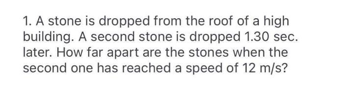 1. A stone is dropped from the roof of a high
building. A second stone is dropped 1.30 sec.
later. How far apart are the stones when the
second one has reached a speed of 12 m/s?
