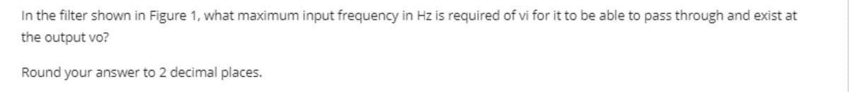 In the filter shown in Figure 1, what maximum input frequency in Hz is required of vi for it to be able to pass through and exist at
the output vo?
Round your answer to 2 decimal places.
