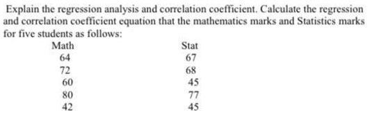 Explain the regression analysis and correlation coefficient. Calculate the regression
and correlation coefficient equation that the mathematics marks and Statistics marks
for five students as follows:
Math
Stat
64
67
72
68
60
45
80
77
42
45
