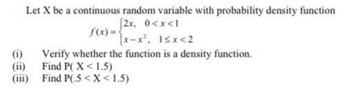 Let X be a continuous random variable with probability density function
(2x, 0<x<1
f(x) =-
r-x, 1sx<2
(i)
Verify whether the function is a density function.
(ii) Find P( X < 1.5)
(iii) Find P(.5 <X< 1.5)
