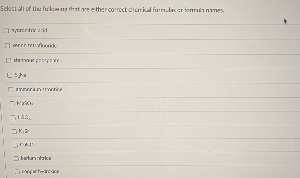 Select all of the following that are either correct chemical formulas or formula names.
O hydronitric acid
O xenon tetrafluoride
stannous phosphate
O S2Na
O ammonium strontide
O MBSO3
O LISO4
K2Sr
CUNO
O barium nitride
O copper hydroxide
