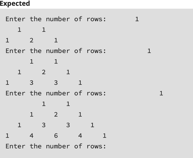 Expected
Enter the number of rows:
1
1
1
1
1
Enter the number of rows:
1
1
1
1
2
1
1
3
1
Enter the number of rows:
1
1
1
1
1
1
3
1
1
4
4
1
Enter the number of rows:
3.
