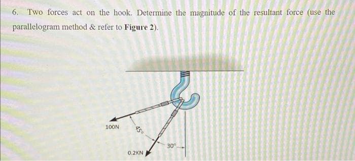 6. Two forces act on the hook. Determine the magnitude of the resultant force (use the
parallelogram method & refer to Figure 2).
100N
30°
0.2KN
45°
