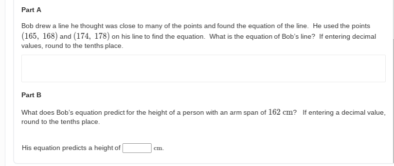 Part A
Bob drew a line he thought was close to many of the points and found the equation of the line. He used the points
(165, 168) and (174, 178) on his line to find the equation. What is the equation of Bob's line? If entering decimal
values, round to the tenths place.
Part B
What does Bob's equation predict for the height of a person with an arm span of 162 cm? If entering a decimal value,
round to the tenths place.
His equation predicts a height of
cm.
