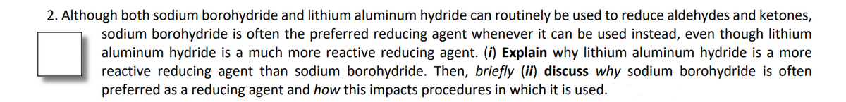 2. Although both sodium borohydride and lithium aluminum hydride can routinely be used to reduce aldehydes and ketones,
sodium borohydride is often the preferred reducing agent whenever it can be used instead, even though lithium
aluminum hydride is a much more reactive reducing agent. (i) Explain why lithium aluminum hydride is a more
reactive reducing agent than sodium borohydride. Then, briefly (ii) discuss why sodium borohydride is often
preferred as a reducing agent and how this impacts procedures in which it is used.
