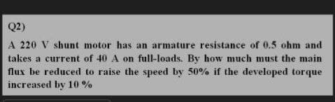 Q2)
A 220 V shunt motor has an armature resistance of 0.5 ohm and
takes a current of 40 A on full-loads. By how much must the main
flux be reduced to raise the speed by 50% if the developed torque
increased by 10 %
