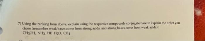 7) Using the ranking from above, explain using the respective compounds conjugate base to explain the order you
chose (remember weak bases come from strong acids, and strong bases come from weak acids):
CH3OH, NH3, HF, H₂O, CH4