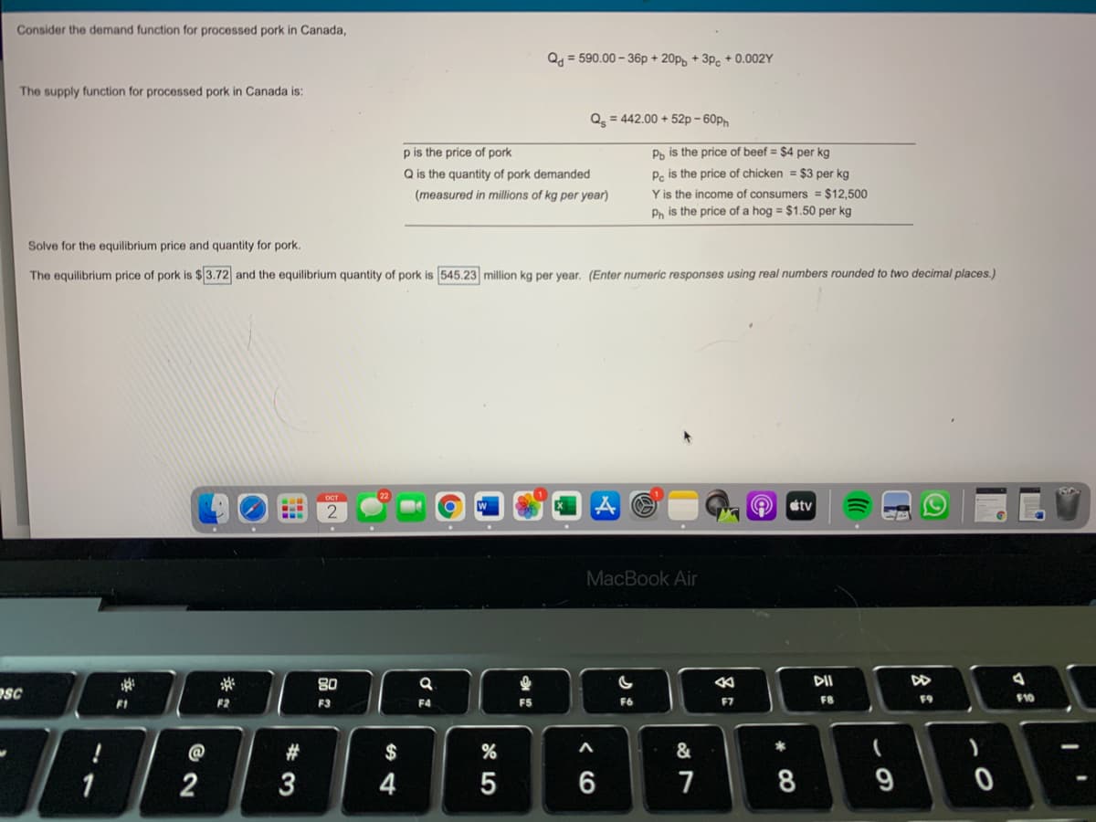 Consider the demand function for processed pork in Canada,
Q = 590.00 – 36p + 20p, + 3p. + 0.002Y
The supply function for processed pork in Canada is:
Q = 442.00 + 52p – 60ph
p is the price of pork
Ph is the price of beef = $4 per kg
Pc is the price of chicken = $3 per kg
Y is the income of consumers = $12,500
Ph is the price of a hog = $1.50 per kg
Q is the quantity of pork demanded
(measured in millions of kg per year)
Solve for the equilibrium price and quantity for pork.
The equilibrium price of pork is $3.72 and the equilibrium quantity of pork is 545.23 million kg per year. (Enter numeric responses using real numbers rounded to two decimal places.)
OCT
étv
2
MacBook Air
80
DII
DD
PSC
F1
F2
F6
F7
F8
F9
F10
F3
F4
@
$
&
1
2
3
4
5
6
7
8
9
多。
