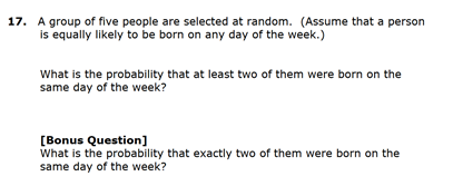 17. A group of five people are selected at random. (Assume that a person
is equally likely to be born on any day of the week.)
What is the probability that at least two of them were born on the
same day of the week?
[Bonus Question]
What is the probability that exactly two of them were born on the
same day of the week?
