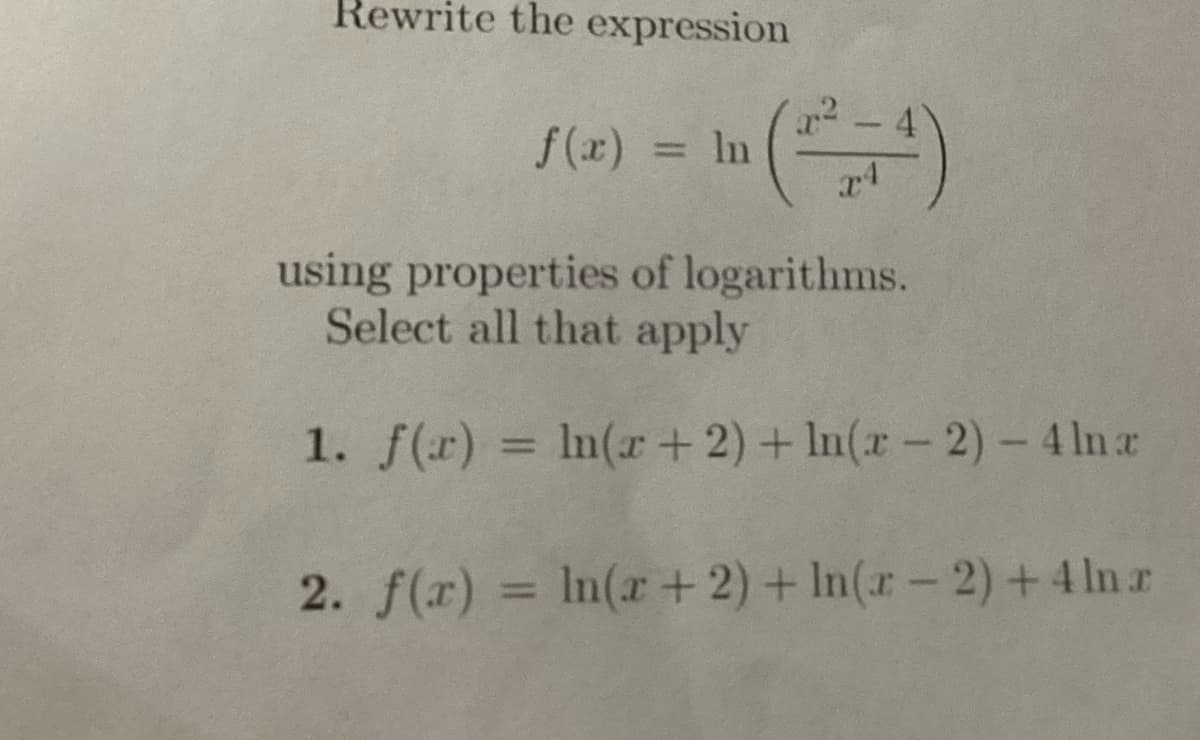 Rewrite the expression
ƒ(x) = ln (²²+4)
In
using properties of logarithms.
Select all that apply
1. f(x) = ln(x + 2) + ln(x - 2) - 4 lnx
2. f(x) = ln(x + 2) + In(x-2) + 4 ln z