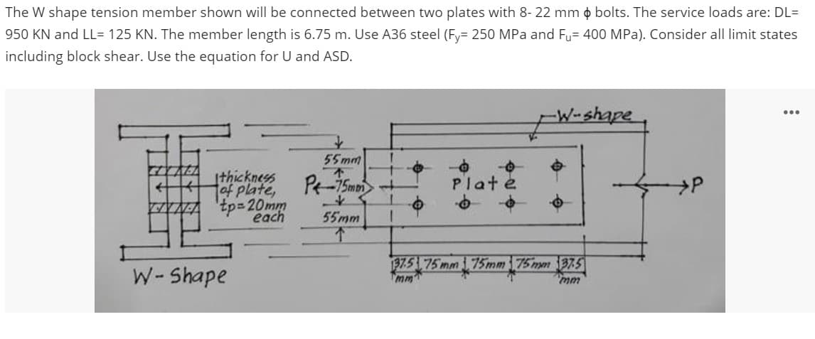 The W shape tension member shown will be connected between two plates with 8-22 mm bolts. The service loads are: DL=
950 KN and LL= 125 KN. The member length is 6.75 m. Use A36 steel (Fy= 250 MPa and Fu= 400 MPa). Consider all limit states
including block shear. Use the equation for U and ASD.
GIYALA
4
thickness
of plate,
Atp=20mm
each
W-Shape
55mm
不
P-75mm +
*
1
55mm
1
-
Plate
-W-shape
37.5 75 mm 75mm 75mm 37.5
mm
P
...