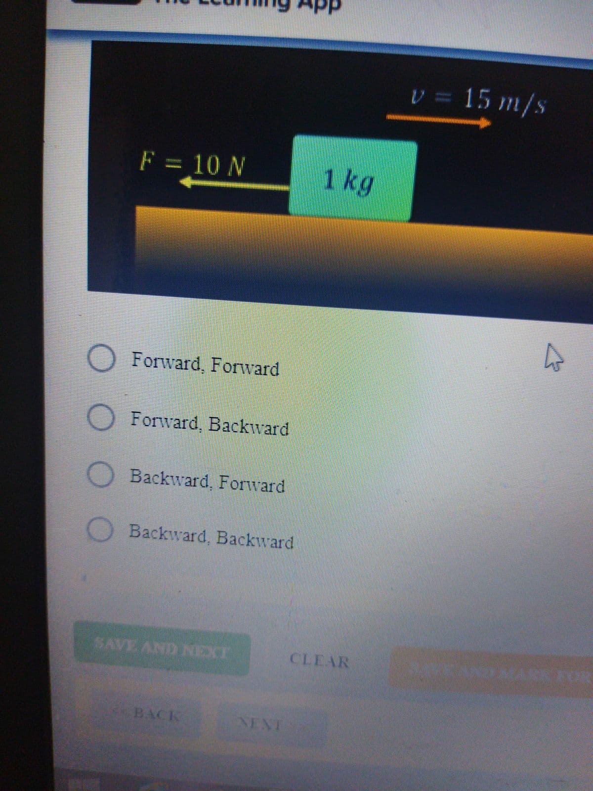 V 15 m/s
F = 10 N
1 kg
O Forward, Forward
Forward, Backward
Backward, Forward
Backward, Backward
SAVE AND NEXT
CLEAR
BACK
NEAT
O O
